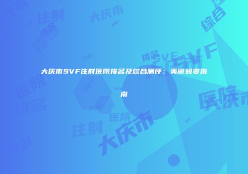 大庆市SVF注射医院排名及综合测评：美丽蜕变指南