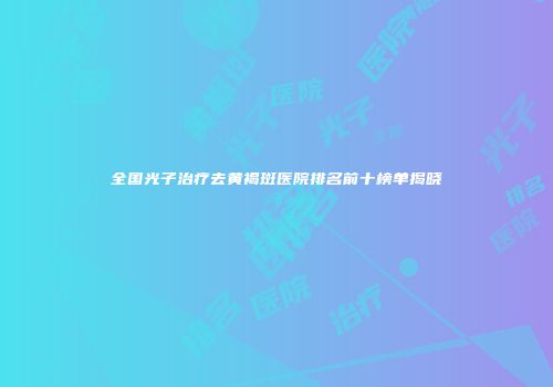 全国光子治疗去黄褐斑医院排名前十榜单揭晓