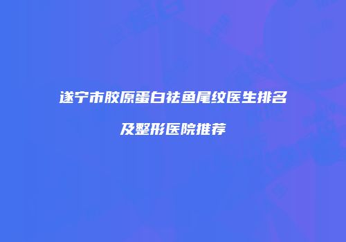 遂宁市胶原蛋白祛鱼尾纹医生排名及整形医院推荐