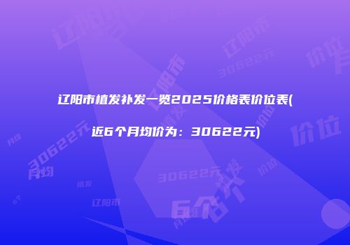 辽阳市植发补发一览2025价格表价位表(近6个月均价为：30622元)