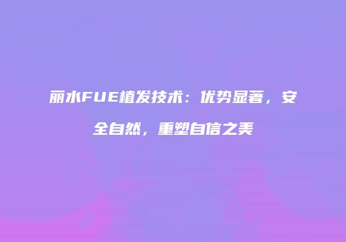 丽水FUE植发技术：优势显著，安全自然，重塑自信之美