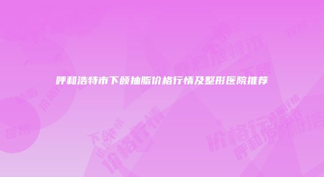 呼和浩特市下颌抽脂价格行情及整形医院推荐