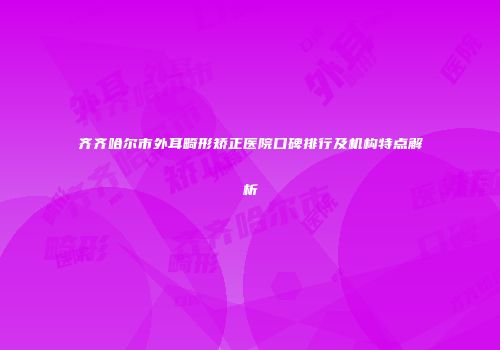 齐齐哈尔市外耳畸形矫正医院口碑排行及机构特点解析