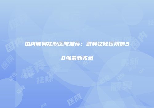 国内腋臭祛除医院推荐：腋臭祛除医院前50强最新收录