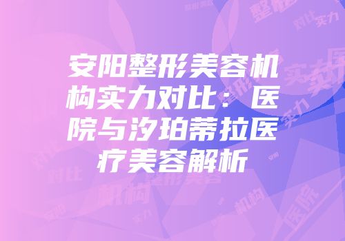 安阳整形美容机构实力对比：医院与汐珀蒂拉医疗美容解析