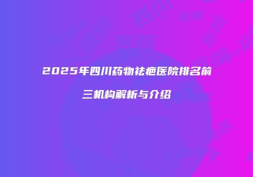 2025年四川药物祛疤医院排名前三机构解析与介绍