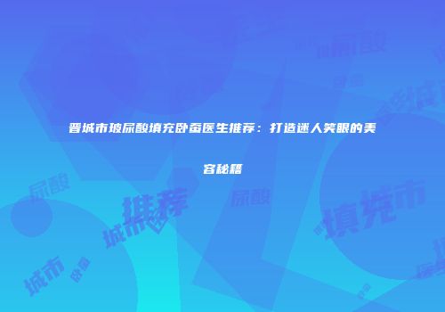 晋城市玻尿酸填充卧蚕医生推荐：打造迷人笑眼的美容秘籍