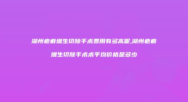 湖州疤痕增生切除手术费用有多高呢,湖州疤痕增生切除手术术平均价格是多少