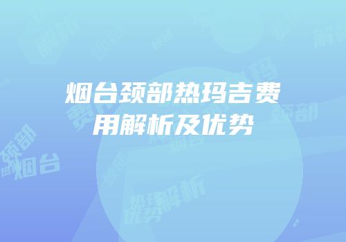 烟台颈部热玛吉费用解析及优势