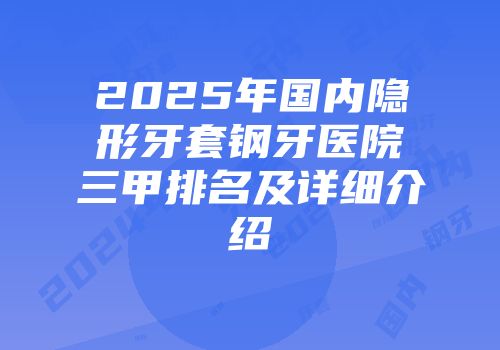 2025年国内隐形牙套钢牙医院三甲排名及详细介绍