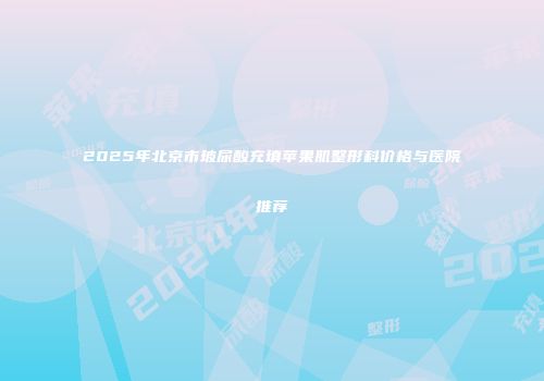 2025年北京市玻尿酸充填苹果肌整形科价格与医院推荐