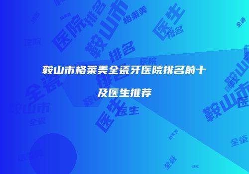 鞍山市格莱美全瓷牙医院排名前十及医生推荐
