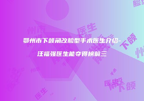 鄂州市下颌角改脸型手术医生介绍-汪福强医生能夺得榜前三