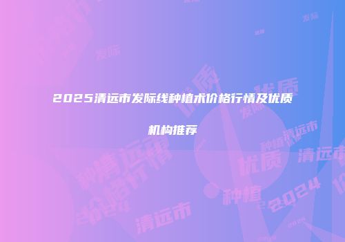 2025清远市发际线种植术价格行情及优质机构推荐