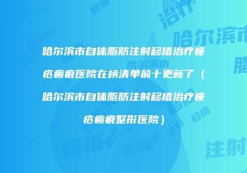 哈尔滨市自体脂肪注射移植治疗痤疮瘢痕医院在榜清单前十更新了（哈尔滨市自体脂肪注射移植治疗痤疮瘢痕整形医院）