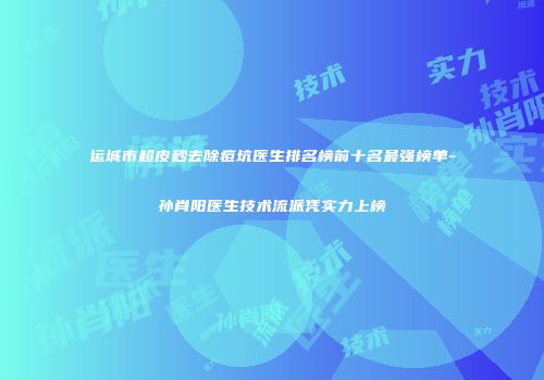 运城市超皮秒去除痘坑医生排名榜前十名最强榜单-孙肖阳医生技术流派凭实力上榜