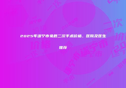 2025年遂宁市兔唇二次手术价格、医院及医生推荐