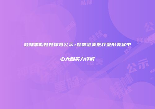 桂林黑脸娃娃神奇公示+桂林唯美医疗整形美容中心大咖实力详解