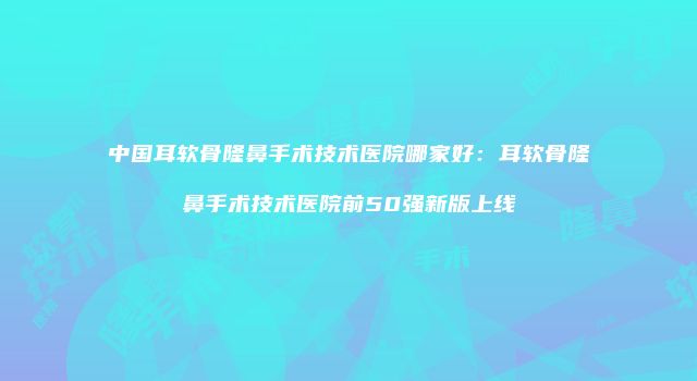 中国耳软骨隆鼻手术技术医院哪家好：耳软骨隆鼻手术技术医院前50强新版上线