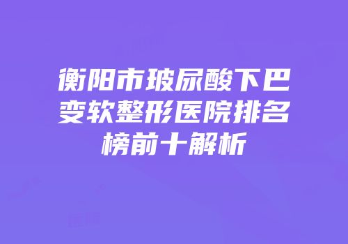 衡阳市玻尿酸下巴变软整形医院排名榜前十解析