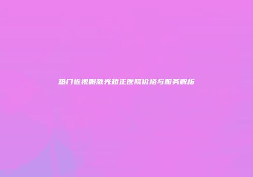 热门近视眼激光矫正医院价格与服务解析