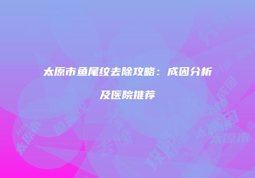 太原市鱼尾纹去除攻略：成因分析及医院推荐