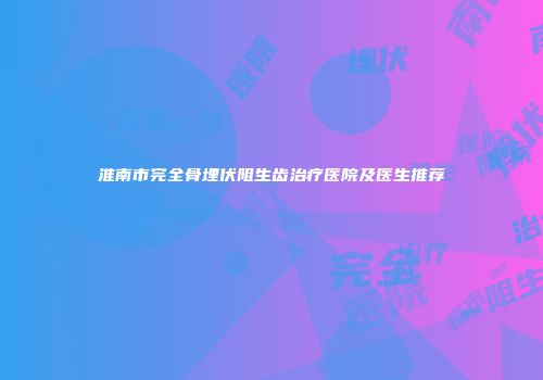 淮南市完全骨埋伏阻生齿治疗医院及医生推荐