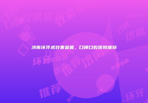 济南坏牙术效果显著，口碑口腔医院推荐