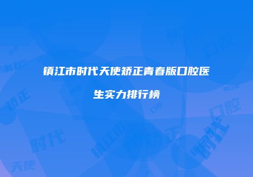 镇江市时代天使矫正青春版口腔医生实力排行榜