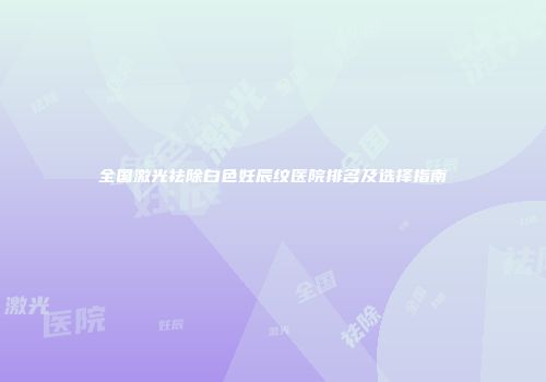 全国激光祛除白色妊辰纹医院排名及选择指南