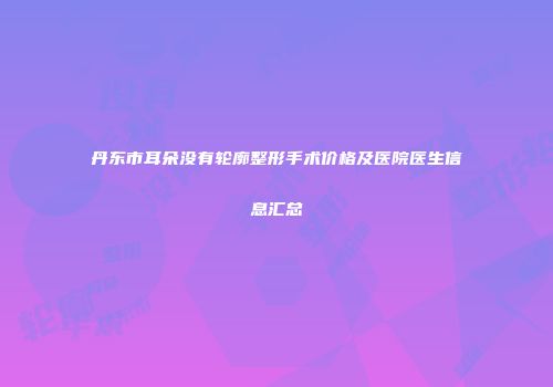 丹东市耳朵没有轮廓整形手术价格及医院医生信息汇总