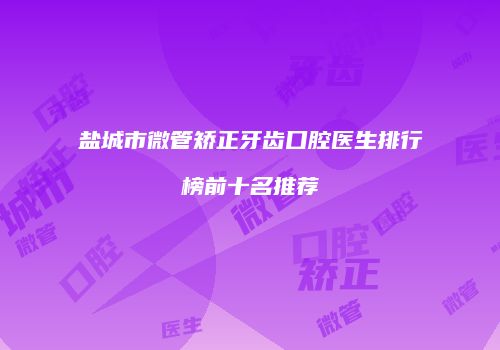 盐城市微管矫正牙齿口腔医生排行榜前十名推荐