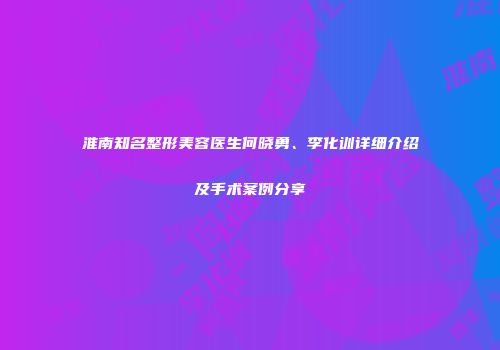 淮南知名整形美容医生何晓勇、李化训详细介绍及手术案例分享