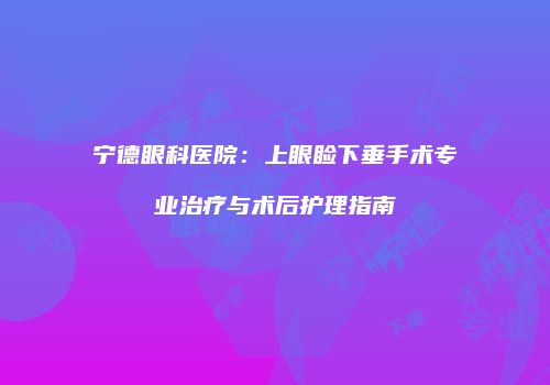 宁德眼科医院：上眼睑下垂手术专业治疗与术后护理指南