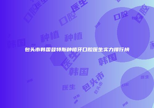 包头市韩国登特斯种植牙口腔医生实力排行榜