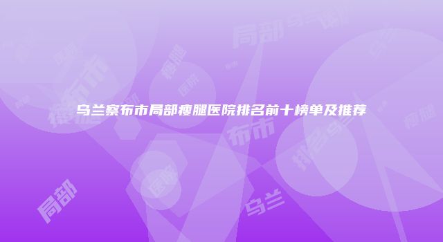 乌兰察布市局部瘦腿医院排名前十榜单及推荐