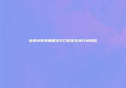 自贡市舒适睡眠洁牙口腔医生排行榜揭晓