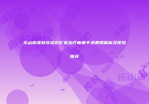 乐山市皮肤软组织扩张治疗瘢痕手术费用解析及医院推荐