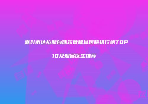 嘉兴市达拉斯自体软骨隆鼻医院排行榜TOP10及知名医生推荐