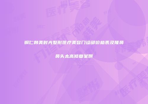 铜仁韩美时光整形医疗美容门诊部价格表及隆鼻鼻头太高修复案例