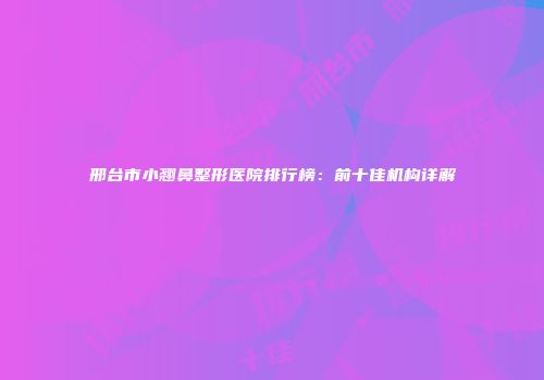 邢台市小翘鼻整形医院排行榜：前十佳机构详解