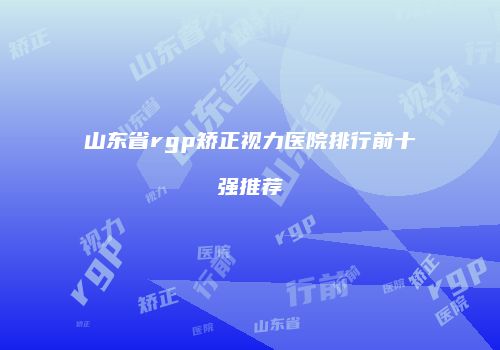 山东省rgp矫正视力医院排行前十强推荐