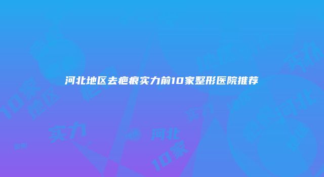 河北地区去疤痕实力前10家整形医院推荐
