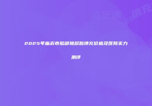 2025年临沂市脸部玻尿酸填充价格及医院实力测评