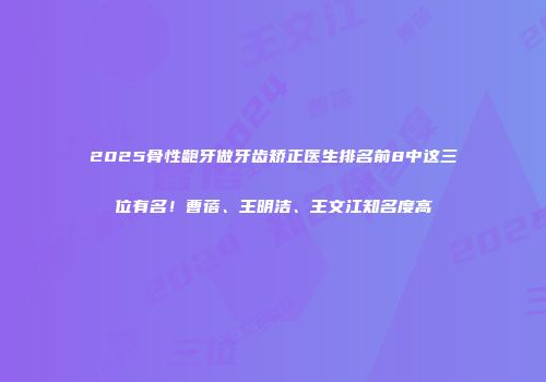 2025骨性龅牙做牙齿矫正医生排名前8中这三位有名！曹蓓、王明洁、王文江知名度高