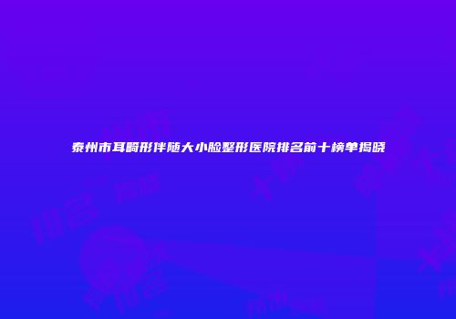 泰州市耳畸形伴随大小脸整形医院排名前十榜单揭晓