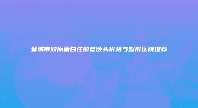 晋城市胶原蛋白注射垫额头价格与整形医院推荐