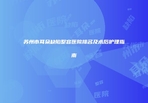 苏州市耳朵缺陷整容医院排名及术后护理指南