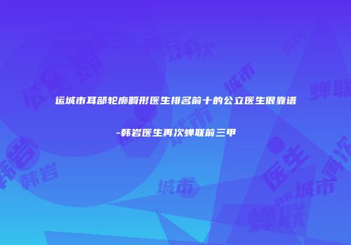 运城市耳部轮廓畸形医生排名前十的公立医生很靠谱-韩岩医生再次蝉联前三甲