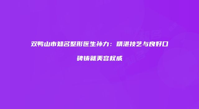 双鸭山市知名整形医生孙力：精湛技艺与良好口碑铸就美容权威